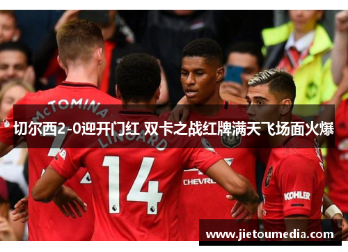 切尔西2-0迎开门红 双卡之战红牌满天飞场面火爆 切尔西2-0迎开门红 双卡之战红牌满天飞场面火爆