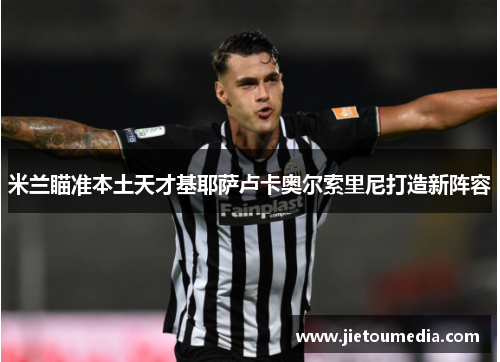 米兰瞄准本土天才基耶萨卢卡奥尔索里尼打造新阵容 米兰瞄准本土天才基耶萨卢卡奥尔索里尼打造新阵容