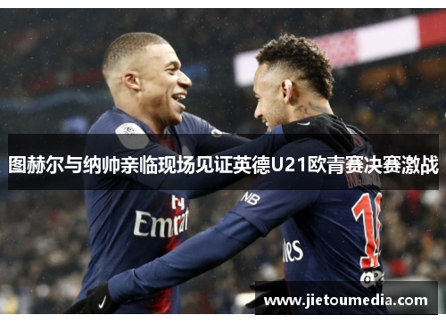 图赫尔与纳帅亲临现场见证英德U21欧青赛决赛激战 图赫尔与纳帅亲临现场见证英德U21欧青赛决赛激战