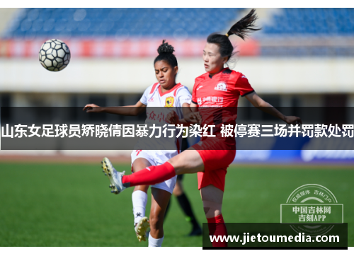 山东女足球员矫晓倩因暴力行为染红 被停赛三场并罚款处罚 山东女足球员矫晓倩因暴力行为染红 被停赛三场并罚款处罚