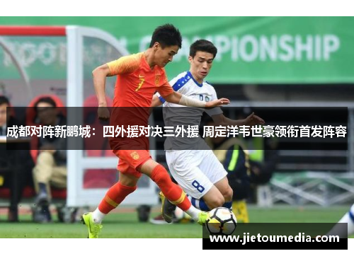 成都对阵新鹏城:四外援对决三外援 周定洋韦世豪领衔首发阵容 成都对阵新鹏城:四外援对决三外援 周定洋韦世豪领衔首发阵容