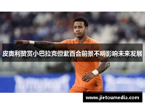 皮奥利赞赏小巴拉克但紫百合前景不明影响未来发展 皮奥利赞赏小巴拉克但紫百合前景不明影响未来发展