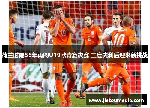 荷兰时隔55年再闯U19欧青赛决赛 三度失利后迎来新挑战 荷兰时隔55年再闯U19欧青赛决赛 三度失利后迎来新挑战
