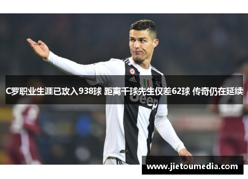 C罗职业生涯已攻入938球 距离千球先生仅差62球 传奇仍在延续 C罗职业生涯已攻入938球 距离千球先生仅差62球 传奇仍在延续