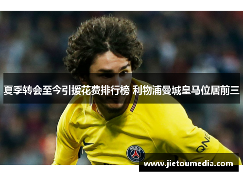 夏季转会至今引援花费排行榜 利物浦曼城皇马位居前三 夏季转会至今引援花费排行榜 利物浦曼城皇马位居前三