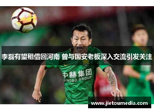 李磊有望租借回河南 曾与国安老板深入交流引发关注