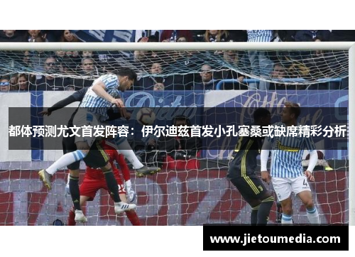 都体预测尤文首发阵容:伊尔迪兹首发小孔塞桑或缺席精彩分析 都体预测尤文首发阵容:伊尔迪兹首发小孔塞桑或缺席精彩分析