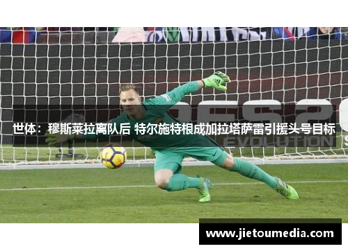 世体:穆斯莱拉离队后 特尔施特根成加拉塔萨雷引援头号目标 世体:穆斯莱拉离队后 特尔施特根成加拉塔萨雷引援头号目标