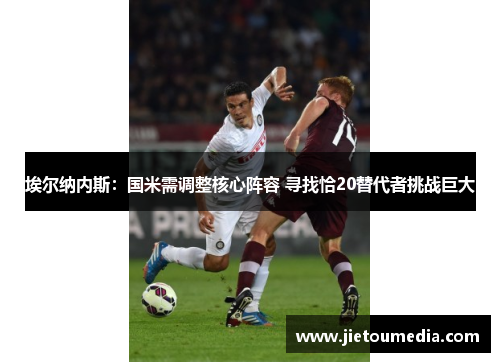 埃尔纳内斯:国米需调整核心阵容 寻找恰20替代者挑战巨大 埃尔纳内斯:国米需调整核心阵容 寻找恰20替代者挑战巨大